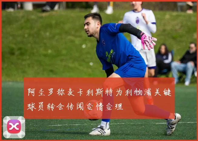 阿圭罗称麦卡利斯特为利物浦关键球员转会传闻合情合理