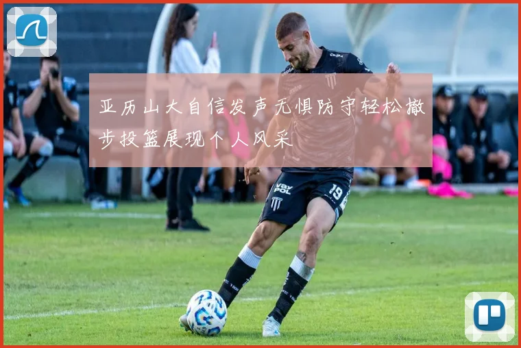 亚历山大自信发声无惧防守轻松撤步投篮展现个人风采