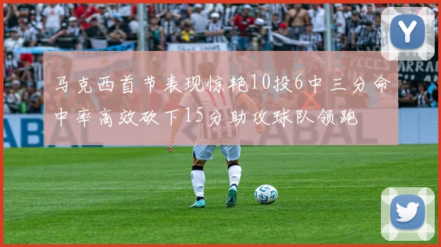 马克西首节表现惊艳10投6中三分命中率高效砍下15分助攻球队领跑