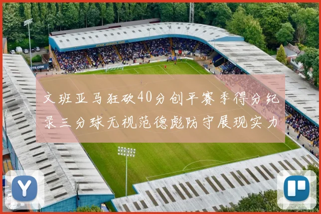 文班亚马狂砍40分创平赛季得分纪录三分球无视范德彪防守展现实力