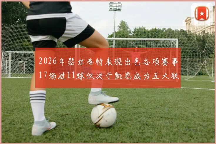 2026年瑟尔洛特表现出色各项赛事17场进11球仅次于凯恩成为五大联赛新星