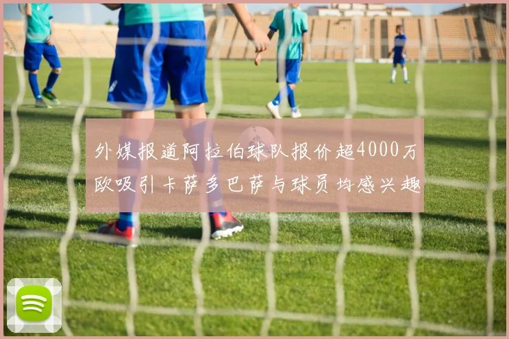 外媒报道阿拉伯球队报价超4000万欧吸引卡萨多巴萨与球员均感兴趣