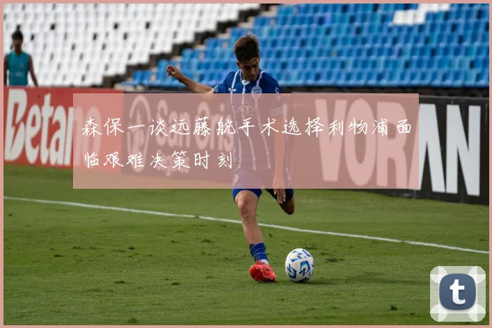 森保一谈远藤航手术选择利物浦面临艰难决策时刻