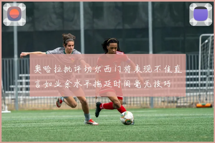 奥哈拉批评切尔西门将表现不佳直言如业余水平拖延时间毫无技巧