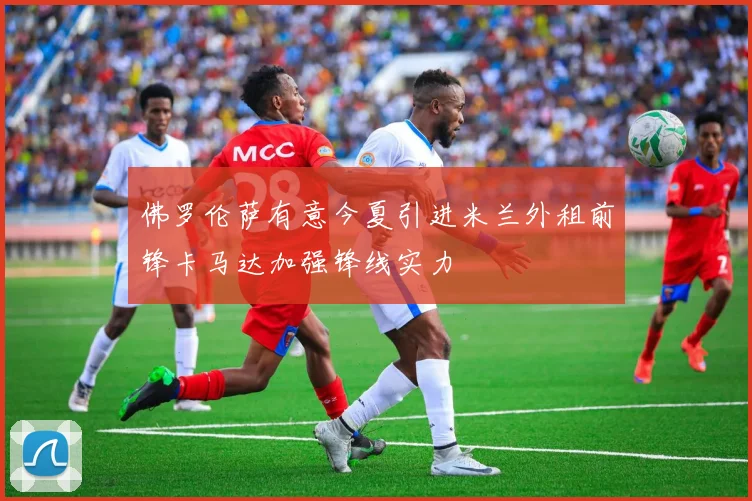 佛罗伦萨有意今夏引进米兰外租前锋卡马达加强锋线实力