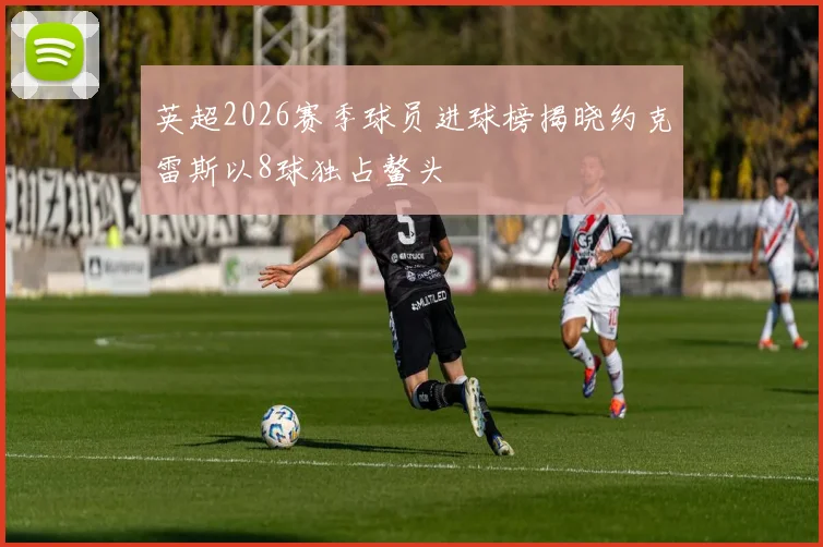 英超2026赛季球员进球榜揭晓约克雷斯以8球独占鳌头