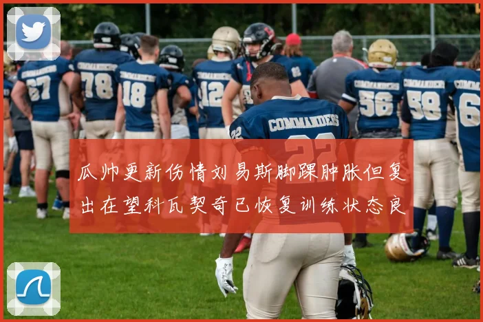 瓜帅更新伤情刘易斯脚踝肿胀但复出在望科瓦契奇已恢复训练状态良好