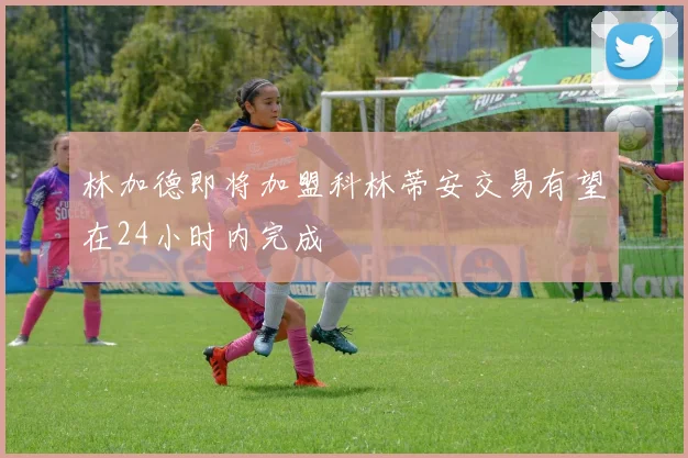 林加德即将加盟科林蒂安交易有望在24小时内完成