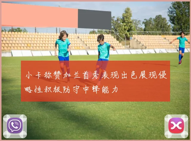 小卡称赞加兰首秀表现出色展现侵略性积极防守中锋能力