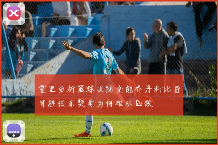 霍里分析篮球攻防全能乔丹科比皆可胜任东契奇为何难以匹敌
