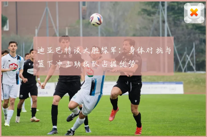 迪亚巴特谈大胜绿军：身体对抗与篮下冲击助我队占据优势