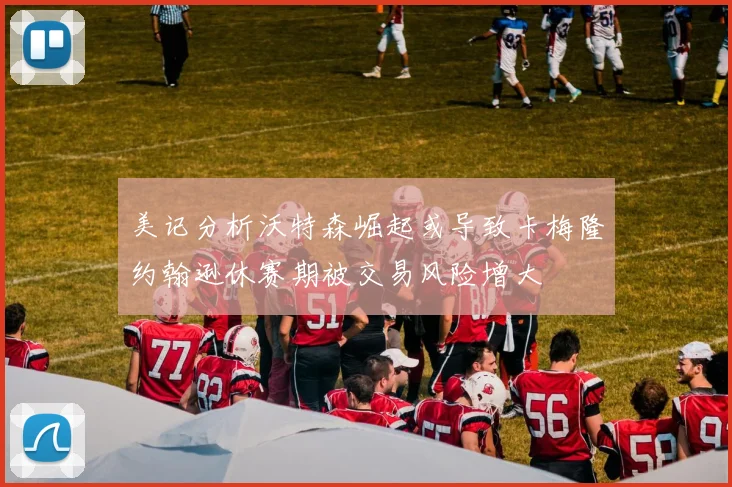 美记分析沃特森崛起或导致卡梅隆约翰逊休赛期被交易风险增大