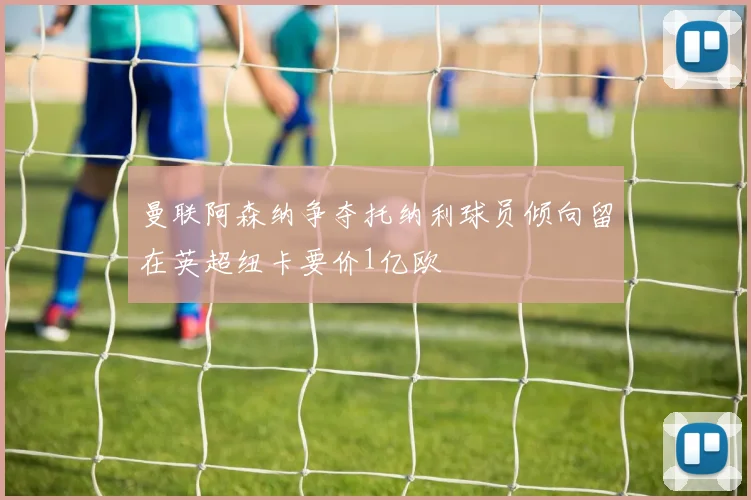 曼联阿森纳争夺托纳利球员倾向留在英超纽卡要价1亿欧