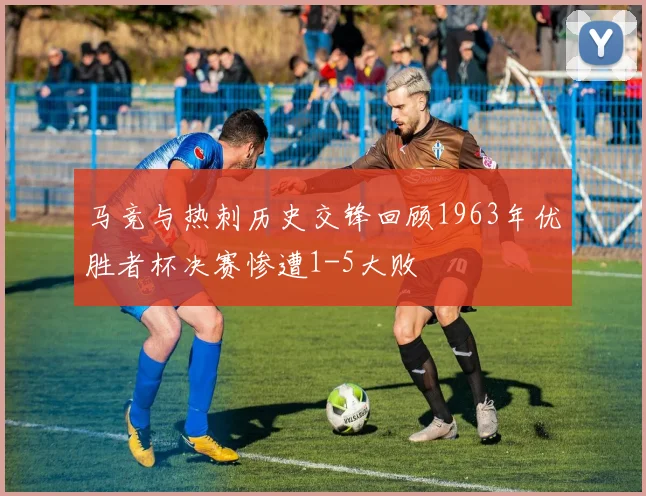 马竞与热刺历史交锋回顾1963年优胜者杯决赛惨遭1-5大败