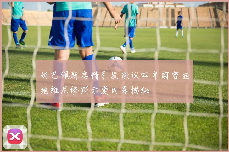 姆巴佩新恋情引发热议四年前曾拒绝维尼修斯示爱内幕揭秘