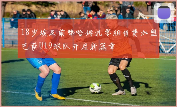 18岁埃及前锋哈姆扎零租借费加盟巴萨U19球队开启新篇章