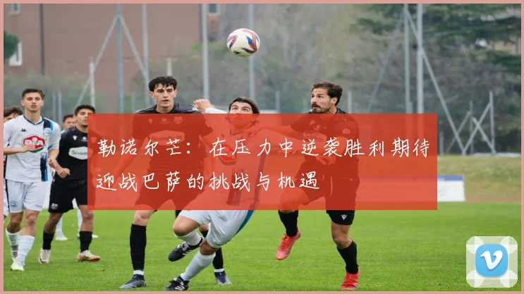 勒诺尔芒：在压力中逆袭胜利期待迎战巴萨的挑战与机遇