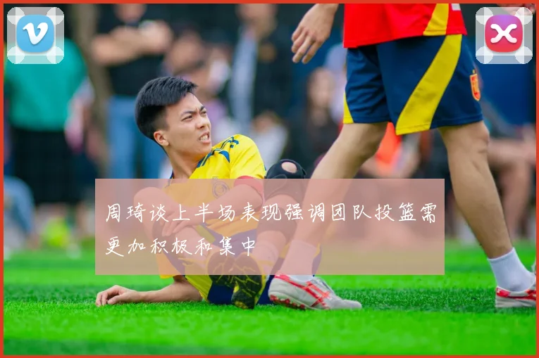 周琦谈上半场表现强调团队投篮需更加积极和集中