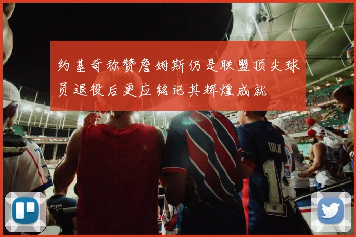 约基奇称赞詹姆斯仍是联盟顶尖球员退役后更应铭记其辉煌成就